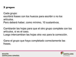 2 grupos
Cada grupo:
escribirá frases con los huecos para escribir o no los
artículos.
Pero deberá haber, como mínimo, 10 sustantivos.
Cambiarán las hojas para que el otro grupo complete con los
artículos, si es el caso.
Luego intercambian las hojas otra vez para la corrección.
Gana el grupo que haya completado correctamente las
frases.
 