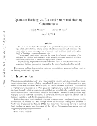 arXiv:1404.1503v1[quant-ph]5Apr2014
Quantum Hashing via Classical ǫ-universal Hashing
Constructions
Farid Ablayev∗
Marat Ablayev†
April 8, 2014
Abstract
In the paper, we deﬁne the concept of the quantum hash generator and oﬀer de-
sign, which allows to build a large amount of diﬀerent quantum hash functions. The
construction is based on composition of classical ǫ-universal hash family and a given
family of functions – quantum hash generator.
The proposed construction combines the properties of robust presentation of in-
formation by classical error-correcting codes together with the possibility of highly
compressed presentation of information by quantum systems.
In particularly, we present quantum hash function based on Reed-Solomon code, and
we proved, that this construction is optimal in the sense of number of qubits needed.
Keywords. hashing, ﬁngerprinting, quantum computations, quantum hashing, ǫ-univer-
sal hashing, error-correcting codes.
1 Introduction
Quantum computing is inherently a very mathematical subject, and discussions of how quan-
tum computers can be more eﬃcient than classical computers in breaking encryption algo-
rithms are started since Peter Shor invented his famous quantum algorithm. The answer of
a cryptography community is a “Post-quantum cryptography”, which refers to research on
problems (usually public-key cryptosystems) that are not eﬃciently breakable using quan-
tum computers more than classical computer architectures. Currently post-quantum cryp-
tography includes diﬀerent approaches, in particular, hash-based signature schemes such as
Lamport signatures and Merkle signature scheme.
Hashing itself is an important basic concepts for organization transformation and reliable
transmission of information. The concept known as “universal hashing“ was invented by
Carter and Wegman [6] in 1979. In 1994 it was discovered relationship between ǫ-universal
hash families and error-correcting codes [4]. In [16] Avi Wigderson characterizes universal
∗
Kazan Federal University
†
Kazan Federal University
1
 
