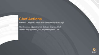 Chef Actions
Actions: Delightful near real-time activity tracking!
Allen Goodman (@goodmanio), Software Engineer, Chef
James Casey (@jamesc_000), Engineering Lead, Chef
 