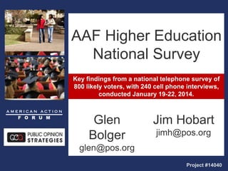 Key findings from a national telephone survey of
800 likely voters, with 240 cell phone interviews,
conducted January 19-22, 2014.
AAF Higher Education
National Survey
Glen
Bolger
glen@pos.org
Project #14040
Jim Hobart
jimh@pos.org
 