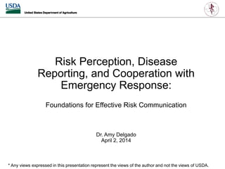 Risk Perception, Disease
Reporting, and Cooperation with
Emergency Response:
Foundations for Effective Risk Communication
Dr. Amy Delgado
April 2, 2014
* Any views expressed in this presentation represent the views of the author and not the views of USDA.
 