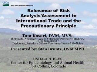 Relevance of Risk
Analysis/Assessment to
International Trade and the
Precautionary Principle
Tom Kasari, DVM, MVSc
Diplomate, American College Veterinary Preventive Medicine
(Epidemiology)
Diplomate, American College Veterinary Internal Medicine
Presented by: Stan Bruntz, DVM MPH
USDA-APHIS-VS
Center for Epidemiology and Animal Health
Fort Collins, Colorado
 