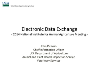 Electronic Data Exchange
- 2014 National Institute for Animal Agriculture Meeting -
John Picanso
Chief Information Officer
U.S. Department of Agriculture
Animal and Plant Health Inspection Service
Veterinary Services
 