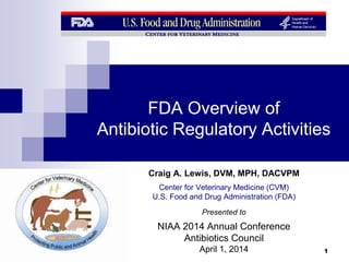 FDA Overview of
Antibiotic Regulatory Activities
Craig A. Lewis, DVM, MPH, DACVPM
Center for Veterinary Medicine (CVM)
U.S. Food and Drug Administration (FDA)
Presented to
NIAA 2014 Annual Conference
Antibiotics Council
April 1, 2014 1
 