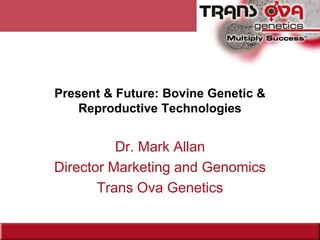 Present & Future: Bovine Genetic &
Reproductive Technologies
Dr. Mark Allan
Director Marketing and Genomics
Trans Ova Genetics
 