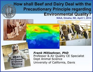 How shall Beef and Dairy Deal with the
Precautionary Principle regarding
Environmental Quality?
NIAA, Omaha, NE, April 1, 2014
Frank Mitloehner, PhD
Professor & Air Quality CE Specialist
Dept Animal Science
University of California, Davis
 