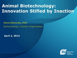BIOTECHNOLOGY INDUSTRY ORGANIZATION ANIMAL BIOTECHNOLOGY: INNOVATION STIFLED BY INACTION APRIL 2, 2014 1
Animal Biotechnology:
Innovation Stifled by Inaction
Dave Edwards, PhD
Biotechnology Industry Organization
April 2, 2014
 