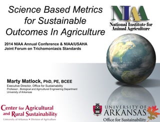 Marty Matlock, PhD, PE, BCEE
Executive Director, Office for Sustainability
Professor , Biological and Agricultural Engineering Department
University of Arkansas
Science Based Metrics
for Sustainable
Outcomes In Agriculture
2014 NIAA Annual Conference & NIAA/USAHA
Joint Forum on Trichomoniasis Standards
 