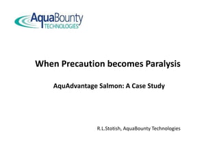 When Precaution becomes Paralysis
AquAdvantage Salmon: A Case Study
R.L.Stotish, AquaBounty Technologies
 
