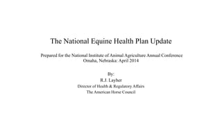 The National Equine Health Plan Update
Prepared for the National Institute of Animal Agriculture Annual Conference
Omaha, Nebraska: April 2014
By:
R.J. Layher
Director of Health & Regulatory Affairs
The American Horse Council
 