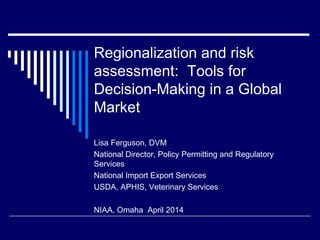 Regionalization and risk
assessment: Tools for
Decision-Making in a Global
Market
Lisa Ferguson, DVM
National Director, Policy Permitting and Regulatory
Services
National Import Export Services
USDA, APHIS, Veterinary Services
NIAA, Omaha April 2014
 