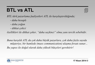 17 Nisan 2014 ©
BTL türü pazarlama faaliyetleri ATL ile karşılaştırıldığında;
- daha hesaplı
- daha yoğun
- dikkat çekici
özellikleri ile dikkat çeker, “daha seçkinci” olma yanı tercih sebebidir.
Buna karşılık ATL da çok daha büyük pazarlara, çok daha fazla sayıda
müşteriye, bir hamlede (mass communication) ulaşma fırsatı sunar...
Bu yapısı ile doğal olarak daha yüksek bütçeleri gerektirir!
BTL vs ATL 
 