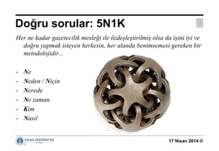 17 Nisan 2014 ©
Her ne kadar gazetecilik mesleği ile özdeşleştirilmiş olsa da işini iyi ve
doğru yapmak isteyen herkesin, her alanda benimsemesi gereken bir
metodolojidir...
- Ne
- Neden / Niçin
- Nerede
- Ne zaman
- Kim
- Nasıl
Doğru sorular: 5N1K 
 