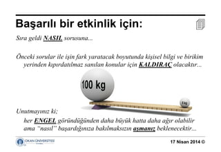 17 Nisan 2014 ©
Sıra geldi NASIL sorusuna...
Önceki sorular ile işin fark yaratacak boyutunda kişisel bilgi ve birikim
yerinden kıpırdatılmaz sanılan konular için KALDIRAÇ olacaktır...
Unutmayınız ki;
her ENGEL göründüğünden daha büyük hatta daha ağır olabilir
ama “nasıl” başardığınıza bakılmaksızın aşmanız beklenecektir...
Başarılı bir etkinlik için: 
 