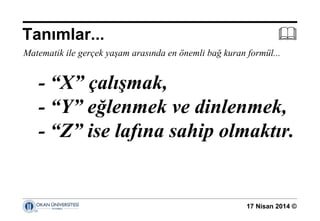 17 Nisan 2014 ©
Matematik ile gerçek yaşam arasında en önemli bağ kuran formül...
- “X” çalışmak,
- “Y” eğlenmek ve dinlenmek,
- “Z” ise lafına sahip olmaktır.
Tanımlar... 
 