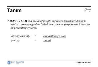 17 Nisan 2014 ©
Tanım 
TAKIM - TEAM is a group of people organized interdependently to
achive a common goal or linked in a common purpose work together
by generating synergy...
interdependently = karşılıklı bağlı olan
synergy = sinerji
 