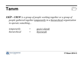 17 Nisan 2014 ©
Tanım 
EKİP - CREW is a group of people working together or a group of
people gathered together temporarily in a hierarchical organization
to operate something...
temporarily = geçici olarak
hierarchical = hiyerarşik
 