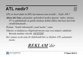 17 Nisan 2014 ©
ATL en basit ifade ile BTL kavramının tam tersidir... Nedir ATL?
Above the Line çalışmalar, geleneksel medya (gazete, radyo, sinema,
TV ve günümüzün en gözde medyası kabul edilen internet) üzerinde
sürdürülmektedir...
Özünde “bedeli ödenmişlik | paid media” yatar.
Tüketici ve kullanıcıyı bilgilendirmenin yanı sıra müşteri odaklıdır.
Burada anahtar sözcük; MÜŞTERİ...
Her zaman sıcak satış ile ilişkilendirilen ve ölçülen ATL çalışmalar
özetle;
REKLAM’dır
ATL nedir? 
 