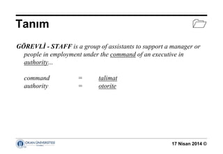 17 Nisan 2014 ©
Tanım 
GÖREVLİ - STAFF is a group of assistants to support a manager or
people in employment under the command of an executive in
authority...
command = talimat
authority = otorite
 