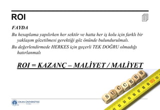 17 Nisan 2014 ©
ROI 
FAYDA
Bu hesaplama yapılırken her sektör ve hatta her iş kolu için farklı bir
yaklaşım gözetilmesi gerektiği göz önünde bulundurulmalı.
Bu değerlendirmede HERKES için geçerli TEK DOĞRU olmadığı
hatırlanmalı
ROI = KAZANÇ – MALİYET / MALİYET
 