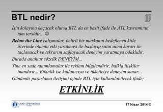 17 Nisan 2014 ©
İşin kolayına kaçacak olursa BTL da en basit ifade ile ATL kavramının
tam tersidir... 
Below the Line çalışmalar, belirli bir markanın hedeflenen kitle
üzerinde olumlu etki yaratması ile başlayıp satın alma kararı ile
taçlanacak ve tekrarını sağlayacak deneyim yaratmaya odaklıdır.
Burada anahtar sözcük DENEYİM...
Yine en sade tanımlamalar ile reklam bilgilendirir, halkla ilişkiler
inandırır... Etkinlik ise kullanıcıya ve tüketiciye deneyim sunar...
Günümüz pazarlama iletişimi içinde BTL için kullanılabilecek ifade;
ETKİNLİK
BTL nedir? 
 
