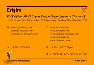 17 Nisan 2014 ©
Erişim
WE SERVE WORLDWIDE
EMT Eğitim Müzik Yapım Turizm Organizasyon ve Ticaret AŞ
 Erzurumlu Şükrü Paşa Sokak, 18/2 Arnavutköy, Beşiktaş 34345 İstanbul, TUR
 event@turkkusu.com  www.turkkusu.com
editor@turkkusu.com www.milimetre.com
newsdesk @ milimetre.com www.sanalhabermerkezi.com
www.sth-travel.com
www.sthtravel.com.tr
 +9 0212 287 49 45  +9 0212 263 71 74 pbx
 41°03'58,34" K/N - 29°02'26,90" D/E
 