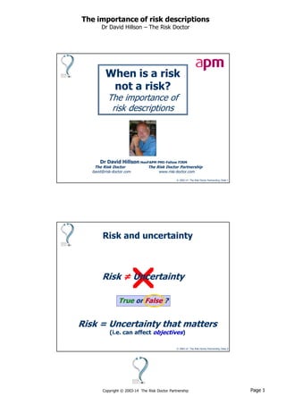 Page 1Copyright © 2003-14 The Risk Doctor Partnership
The importance of risk descriptions
Dr David Hillson – The Risk Doctor
© 2003-14 The Risk Doctor Partnership, Slide 1
When is a risk
not a risk?
The importance of
risk descriptions
Dr David Hillson HonFAPM PMI-Fellow FIRM
The Risk Doctor The Risk Doctor Partnership
david@risk-doctor.com www.risk-doctor.com
© 2003-14 The Risk Doctor Partnership, Slide 2
Risk = Uncertainty
True or False ?
Risk = Uncertainty that matters
(i.e. can affect objectives)
Risk and uncertainty
≠
 