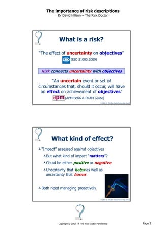 Page 2Copyright © 2003-14 The Risk Doctor Partnership
The importance of risk descriptions
Dr David Hillson – The Risk Doctor
© 2003-14 The Risk Doctor Partnership, Slide 3
What is a risk?
Risk connects uncertainty with objectives
“An uncertain event or set of
circumstances that, should it occur, will have
an effect on achievement of objectives”
(APM BoK6 & PRAM Guide)
“The effect of uncertainty on objectives”
(ISO 31000:2009)
© 2003-14 The Risk Doctor Partnership, Slide 4
What kind of effect?
“Impact” assessed against objectives
But what kind of impact “matters”?
Could be either positive or negative
Uncertainty that helps as well as
uncertainty that harms
Both need managing proactively
 