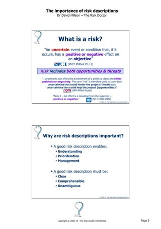 Page 3Copyright © 2003-14 The Risk Doctor Partnership
The importance of risk descriptions
Dr David Hillson – The Risk Doctor
© 2003-14 The Risk Doctor Partnership, Slide 5
“An uncertain event or condition that, if it
occurs, has a effect on
an objective”
(PMI® PMBoK Ch 11)
Risk includes both opportunities & threats
positive or negative
What is a risk?
“…uncertainty can affect the achievement of a project’s objectives either
positively or negatively. The term “risk” is therefore used to cover both
uncertainties that could hinder the project (threats) and
uncertainties that could help the project (opportunities).”
[APM PRAM Guide]
“Note 1 – An effect is a deviation from the expected –
positive or negative.” [ISO 31000:2009]
© 2003-14 The Risk Doctor Partnership, Slide 6
Why are risk descriptions important?
A good risk description enables:
Understanding
Prioritisation
Management
A good risk description must be:
Clear
Comprehensible
Unambiguous
 