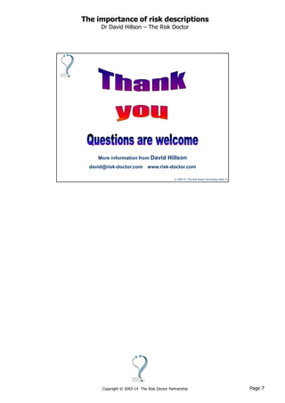 Page 7Copyright © 2003-14 The Risk Doctor Partnership
The importance of risk descriptions
Dr David Hillson – The Risk Doctor
© 2003-14 The Risk Doctor Partnership, Slide 13
More information from David Hillson
david@risk-doctor.com www.risk-doctor.com
 
