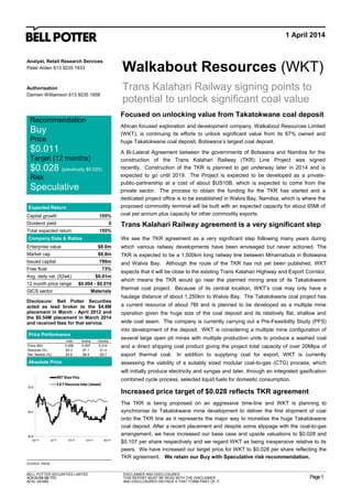 1 April 2014
Walkabout Resources (WKT)
Trans Kalahari Railway signing points to
potential to unlock significant coal value
Recommendation
Buy
Price
$0.011
Target (12 months)
$0.028 (previously $0.025)
Risk
Speculative
Analyst, Retail Research Services
Peter Arden 613 9235 1833
Authorisation
Damien Williamson 613 9235 1958
Expected Return
Capital growth 155%
Dividend yield 0
Total expected return 155%
Company Data & Ratios
Enterprise value $8.0m
Market cap $8.8m
Issued capital 799m
Free float 73%
Avg. daily val. (52wk) $0.01m
12 month price range $0.004 - $0.019
GICS sector Materials
Disclosure: Bell Potter Securities
acted as lead broker to the $4.8M
placement in March - April 2012 and
the $0.54M placement in March 2014
and received fees for that service.
Price Performance
BELL POTTER SECURITIES LIMITED
ACN250063907721
AFSL 243480
DISCLAIMER AND DISCLOSURES
THIS REPORT MUST BE READ WITH THE DISCLAIMER
AND DISCLOSURES ON PAGE 6 THAT FORM PART OF IT.
Page1
1mth 3mths 12mths
Price ($A) 0.006 0.007 0.014
Absolute (%) 83.3 57.1 -21.4
Rel. Market (%) 83.8 56.4 -29.7
Focused on unlocking value from Takatokwane coal deposit
African focused exploration and development company, Walkabout Resources Limited
(WKT), is continuing its efforts to unlock significant value from its 67% owned and
huge Takatokwane coal deposit, Botswana’s largest coal deposit.
A Bi-Lateral Agreement between the governments of Botswana and Namibia for the
construction of the Trans Kalahari Railway (TKR) Line Project was signed
recently. Construction of the TKR is planned to get underway later in 2014 and is
expected to go until 2019. The Project is expected to be developed as a private-
public-partnership at a cost of about $US10B, which is expected to come from the
private sector. The process to obtain the funding for the TKR has started and a
dedicated project office is to be established in Walvis Bay, Namibia, which is where the
proposed commodity terminal will be built with an expected capacity for about 65Mt of
coal per annum plus capacity for other commodity exports.
Absolute Price Earnings Forecast
Year end
Sales (A$m)
EBITDA (A$m)
NPAT (reported) (A$m)
NPAT (adjusted) (A$m)
EPS (adjusted) (¢ps)
EPS growth (%)
PER (x)
FCF Yield (%)
EV/EBITDA (x)
Dividend (¢ps)
Yield (%)
Franking (%)
ROE (%)
SOURCE: IRESS SOURCE: BELL POTTER SECURITIES ESTIMATES
$0.00
$0.01
$0.02
Apr-13 Jul-13 Oct-13 Jan-14 Apr-14
WKT Share Price
S & P Resources Index (rebased)
Trans Kalahari Railway agreement is a very significant step
We see the TKR agreement as a very significant step following many years during
which various railway developments have been envisaged but never actioned. The
TKR is expected to be a 1,500km long railway line between Mmamabula in Botswana
and Walvis Bay. Although the route of the TKR has not yet been published, WKT
expects that it will be close to the existing Trans Kalahari Highway and Export Corridor,
which means the TKR would go near the planned mining area of its Takatokwane
thermal coal project. Because of its central location, WKT’s coal may only have a
haulage distance of about 1,250km to Walvis Bay. The Takatokwane coal project has
a current resource of about 7Bt and is planned to be developed as a multiple mine
operation given the huge size of the coal deposit and its relatively flat, shallow and
wide coal seam. The company is currently carrying out a Pre-Feasibility Study (PFS)
into development of the deposit. WKT is considering a multiple mine configuration of
several large open pit mines with multiple production units to produce a washed coal
and a direct shipping coal product giving the project total capacity of over 20Mtpa of
export thermal coal. In addition to supplying coal for export, WKT is currently
assessing the viability of a suitably sized modular coal-to-gas (CTG) process, which
will initially produce electricity and syngas and later, through an integrated gasification
combined cycle process, selected liquid fuels for domestic consumption.
Increased price target of $0.028 reflects TKR agreement
The TKR is being proposed on an aggressive time-line and WKT is planning to
synchronise its Takatokwane mine development to deliver the first shipment of coal
onto the TKR line as it represents the major way to monetise the huge Takatokwane
coal deposit. After a recent placement and despite some slippage with the coal-to-gas
arrangement, we have increased our base case and upside valuations to $0.028 and
$0.107 per share respectively and we regard WKT as being inexpensive relative to its
peers. We have increased our target price for WKT to $0.028 per share reflecting the
TKR agreement. We retain our Buy with Speculative risk recommendation.
 