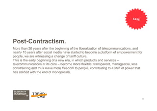 11
Post-Contractism.
More than 20 years after the beginning of the liberalization of telecommunications, and
nearly 10 years after social media have started to become a platform of empowerment for
people, we are witnessing a change of tariff culture.
This is the early beginning of a new era, in which products and services –
telecommunications at its core – become more flexible, transparent, manageable, less
constraining and thus leave more freedom to people, contributing to a shift of power that
has started with the end of monopolism.
EASE
 