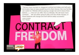 12
“Carriers have counted on staggered contract end dates and heft early
termination fees to keep people bound to them forever. But now families
can switch to T-Mobile without paying a single red cent to leave them
behind. (...). This isn’t an offer; this is a lifestyle. We will never have
contracts … We are either going to take over this whole industry, or
these bastards will change and we’ll still be wildly successful.”
JOHN LEGERE
CEO T-Mobile
digitaltrends.com
 