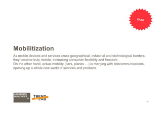 19
Mobilitization
As mobile devices and services cross geographical, industrial and technological borders,
they become truly mobile, increasing consumer flexibility and freedom.
On the other hand, actual mobility (cars, planes …) is merging with telecommunications,
opening up a whole new world of services and products.
EASE
 