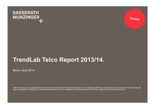 Jede Verwertung der von Sasserath Munzinger Plus GmbH erbrachten Präsentationsleistungen ist ohne vorherige schriftliche Zustimmung des Unternehmens unzulässig. Dies gilt
auch und gerade für Leistungen von Sasserath Munzinger Plus, die nicht Gegenstand besonderer gesetzlicher Rechte, insbesondere des Urheberrechts sind.
TrendLab Telco Report 2013/14.
Berlin, April 2014
TEASER
 