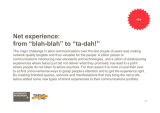 23
Net experience:
from “blah-blah” to “ta-dah!”
The major challenge in telco communications over the last couple of years was making
network quality tangible and thus valuable for the people. A zillion pieces of
communications introducing new standards and technologies, and a zillion of disillusioning
experiences where telcos just did not deliver what they promised, has lead to a point
where people do not listen to telcos anymore. For that reason it is more crucial than ever
to a) find unconventional ways to grasp people’s attention and b) get the experience right.
By creating branded spaces, services and manifestations that truly bring the net to life,
telcos added some new types of brand experiences to their communications portfolio.
JOY
 