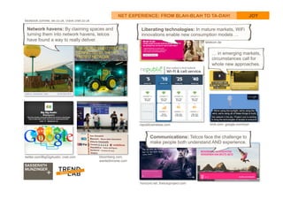 24
NET EXPERIENCE: FROM BLAH-BLAH TO TA-DAH! JOY
Liberating technologies: In mature markets, WiFi
innovations enable new consumption models …
… in emerging markets,
circumstances call for
whole new approaches.
Communications: Telcos face the challenge to
make people both understand AND experience.
facebook.com/ee, ee.co.uk, crave.cnet.co.uk
twitter.com/BigGigAustin, cnet.com bloomberg.com,
wantedinrome.com
republicwireless.com
telekom.de
brck.com, google.com/loon
horizont.net, thetutuproject.com
Network havens: By claiming spaces and
turning them into network havens, telcos
have found a way to really deliver.
 