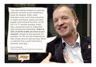 26
“You start seeing changes in customer
behavior as soon as you introduce a
great 4G network: firstly, video
becomes much much more important.
In Japan and Korea, where you have
people commuting all the time, (in the
UK it is 77 minutes average, every
day), consumers want to make their
time exciting and interesting. Video is
25% of all the traffic we have on our
network. People do this because it is
possible. On 2G and 3G infrastructure,
they simply have to wait too long. When
a customer has to wait more than 2
seconds, they stop.”
OLAF SWANTEE
Chief Executive Officer Everything Everywhere
ytimg.com
 