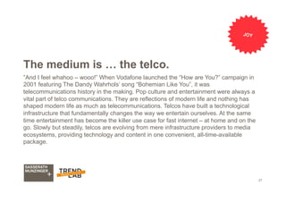 27
The medium is … the telco.
”And I feel whahoo – wooo!” When Vodafone launched the “How are You?” campaign in
2001 featuring The Dandy Wahrhols’ song “Bohemian Like You”, it was
telecommunications history in the making. Pop culture and entertainment were always a
vital part of telco communications. They are reflections of modern life and nothing has
shaped modern life as much as telecommunications. Telcos have built a technological
infrastructure that fundamentally changes the way we entertain ourselves. At the same
time entertainment has become the killer use case for fast internet – at home and on the
go. Slowly but steadily, telcos are evolving from mere infrastructure providers to media
ecosystems, providing technology and content in one convenient, all-time-available
package.
JOY
 