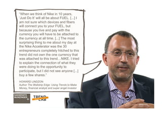 30
“When we think of Nike in 10 years,
‘Just Do It’ will all be about FUEL. [...] I
am not sure which devices and fibers
will connect you to your FUEL, but
because you live and pay with the
currency you will have to be attached to
the currency at all time. [...] The most
surprising thing to me about my day at
the Nike Accelerator was the 30
entrepreneurs completely hitched to this
trend did not own the one currency that
was attached to this trend…NIKE. I tried
to explain the connection of what they
were doing to the opportunity to
participate, but I did not see anyone [...]
buy a few shares.”
HOWARD LINDZON
Author The Wallstrip Edge: Using Trends to Make
Money, financial analyst and super angel investor
ytimg.com
 