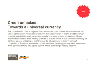 32
Credit unlocked:
Towards a universal currency.
The core benefits of an ecosystem from a customer point of view are convenience and
value. Some recent initiatives have shown that a reinvention of phone credit has much
potential to add both more convenience and more value to telco ecosystems. Being
allowed to use credit more flexibly, to share it, or even to use it as a universal currency for
content, grocery shopping or charity would be a huge improvement in terms of
convenience. In return, a universal currency enables the ecosystem provider to create a
more powerful reward and loyalty system where every single activity pays off.
JOY
 