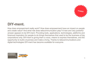 35
DIY-ment.
How does empowerment really work? How does empowerment have an impact on people
and create value? And what role does telecommunication play? A new and very powerful
answer appears to be DIY-ment. Providing tools, applications, technologies, platforms and
foremost inspiration for people to do things themselves that used to be the business of big
corporations only. DIY-ment is giving them a voice, means to express themselves, and the
opportunity to build a business and make a living. Thanks to telecommunications and
digital technologies DIY-ment has become available for everyone.
POWER
 