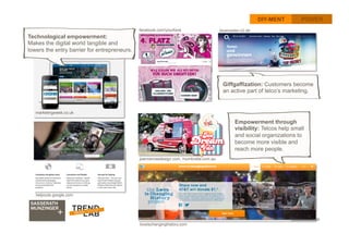 36
DIY-MENT POWER
Technological empowerment:
Makes the digital world tangible and
lowers the entry barrier for entrepreneurs. 	
  
Empowerment through
visibility: Telcos help small
and social organizations to
become more visible and
reach more people. 	
  
helpouts.google.com
marketingweek.co.uk
blueinsider.o2.de
Giffgaffization: Customers become
an active part of telco’s marketing. 	
  
facebook.com/yourfone
joannerosedesign.com, mumbrella.com.au
loveischanginghistory.com
 