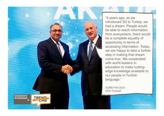 38
medya.turkcell.com.tr
“4 years ago, as we
introduced 3G to Turkey, we
had a dream: People would
be able to reach information
from everywhere, there would
be a complete equality of
opportunity in terms of
accessing information. Today,
we are happy to take a further
step in making that dream
come true. We cooperated
with world leaders in
education to make cutting-
edge knowledge available to
our people in Turkish
language.”
SUREYYA CILIV
CEO Turkcell
 