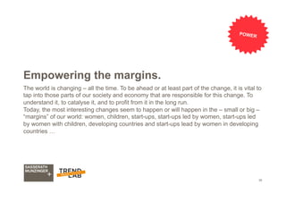 39
Empowering the margins.
The world is changing – all the time. To be ahead or at least part of the change, it is vital to
tap into those parts of our society and economy that are responsible for this change. To
understand it, to catalyse it, and to profit from it in the long run.
Today, the most interesting changes seem to happen or will happen in the – small or big –
“margins” of our world: women, children, start-ups, start-ups led by women, start-ups led
by women with children, developing countries and start-ups lead by women in developing
countries …
POWER
 