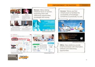 40
EMPOWERMENT THE MARGINS POWERPOWER
google.com/entrepreneurs
theathenanetwork.com.so
SMUs: New platforms provide
small businesses with information,
software and networking
opportunities. 	
  
Women: Many startup
initiatives focus on women,
supporting them with
networking opportunities,
knowledge and money. 	
  
Access: Telcos use their
infrastructure to facilitate the
accessibility of knowledge –
sometimes at practically no cost.
mybusiness.singtel.com masquenegocio.com
wikimediafoundation.org
turkcell.com.tr
 