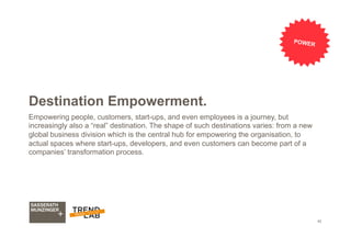 42
Destination Empowerment.
Empowering people, customers, start-ups, and even employees is a journey, but
increasingly also a “real” destination. The shape of such destinations varies: from a new
global business division which is the central hub for empowering the organisation, to
actual spaces where start-ups, developers, and even customers can become part of a
companies’ transformation process.
POWER
 