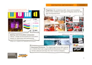 43
DESTINATION EMPOWERMENT POWER
telefonica.com, wayra.org, prepaidmvno.com
orange.com, umaparis.com, facebook.com/numaparis
Startup and innovation campuses:
Telcos create environments for innovation
based on openness and partnership. 	
  
Flagships: By combining café, shop and incubation,
telcos have created a new type of flagship store for the
age of empowerment.
Business Divisions: The digital age forces telco giants
to rethink their own organizational structures in order to
remain relevant and tap into new revenue streams.
justcurious.co.za, www.facebook.com/bransoncentre
 