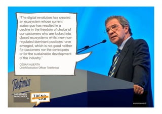 5
“The digital revolution has created
an ecosystem whose current
status quo has resulted in a
decline in the freedom of choice of
our customers who are locked into
closed ecosystems whilst new non-
regulated dominant positions have
emerged, which is not good neither
for customers nor the developers
or for the sustainable development
of the industry.”
CÉSAR ALIERTA
Chief Executive Officer Telefónica
economiaweb.it
 