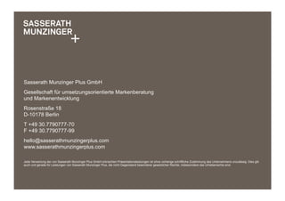 Sasserath Munzinger Plus GmbH
Gesellschaft für umsetzungsorientierte Markenberatung
und Markenentwicklung
Rosenstraße 18
D-10178 Berlin
T +49 30.7790777-70
F +49 30.7790777-99
hello@sasserathmunzingerplus.com
www.sasserathmunzingerplus.com
Jede Verwertung der von Sasserath Munzinger Plus GmbH erbrachten Präsentationsleistungen ist ohne vorherige schriftliche Zustimmung des Unternehmens unzulässig. Dies gilt
auch und gerade für Leistungen von Sasserath Munzinger Plus, die nicht Gegenstand besonderer gesetzlicher Rechte, insbesondere des Urheberrechts sind.
 